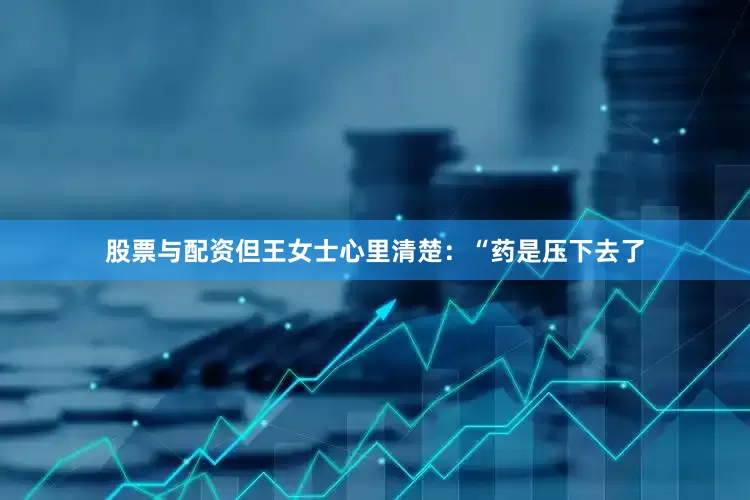 股票与配资但王女士心里清楚：“药是压下去了