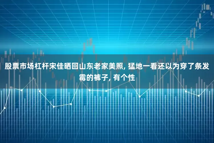 股票市场杠杆宋佳晒回山东老家美照, 猛地一看还以为穿了条发霉的裤子, 有个性