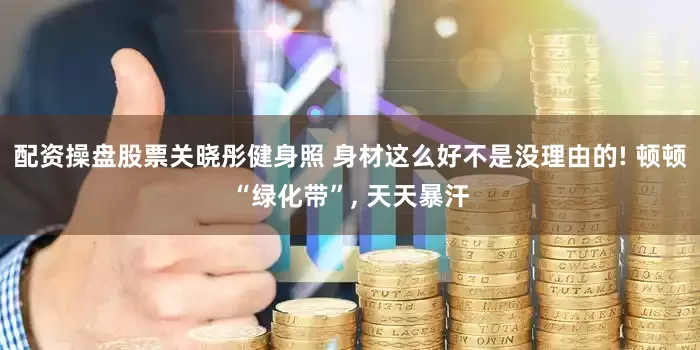 配资操盘股票关晓彤健身照 身材这么好不是没理由的! 顿顿“绿化带”, 天天暴汗