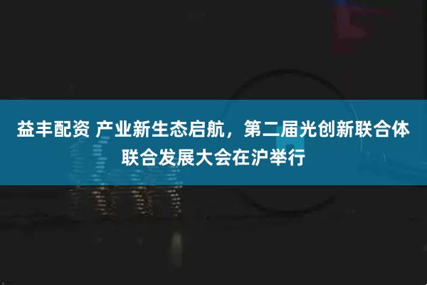 益丰配资 产业新生态启航,第二届光创新联合体联合发展大会在沪举行