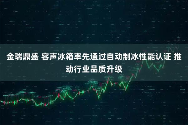 金瑞鼎盛 容声冰箱率先通过自动制冰性能认证 推动行业品质升级