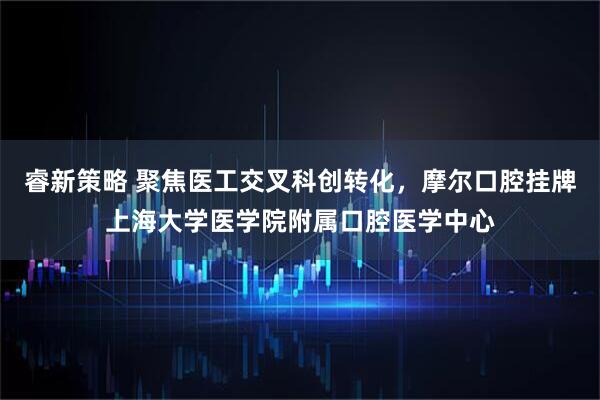 睿新策略 聚焦医工交叉科创转化,摩尔口腔挂牌上海大学医学院附属口腔医学中心