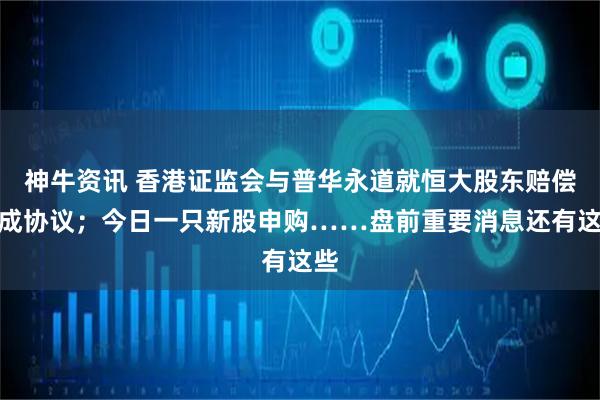 神牛资讯 香港证监会与普华永道就恒大股东赔偿达成协议；今日一只新股申购……盘前重要消息还有这些