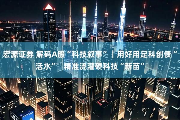 宏源证券 解码A股“科技叙事”｜用好用足科创债“活水”   精准浇灌硬科技“新苗”