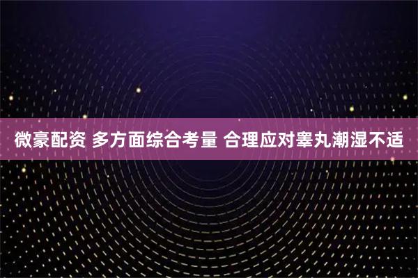 微豪配资 多方面综合考量 合理应对睾丸潮湿不适