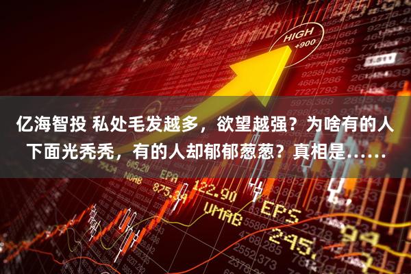 亿海智投 私处毛发越多，欲望越强？为啥有的人下面光秃秃，有的人却郁郁葱葱？真相是……