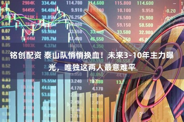 铭创配资 泰山队悄悄换血!未来3-10年主力曝光,唯独这两人最意难平
