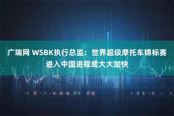 广瑞网 WSBK执行总监:世界超级摩托车锦标赛进入中国进程或大大加快