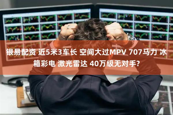银易配资 近5米3车长 空间大过MPV 707马力 冰箱彩电 激光雷达 40万级无对手?