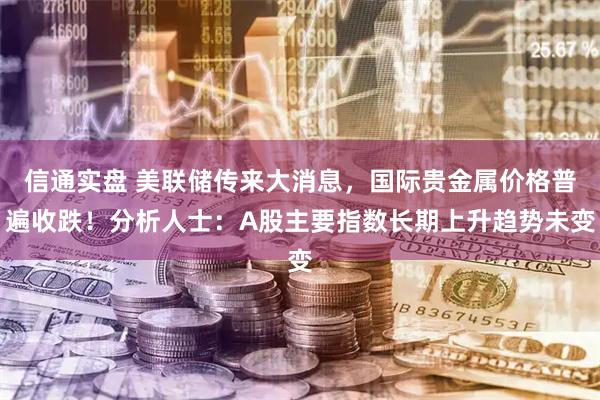 信通实盘 美联储传来大消息,国际贵金属价格普遍收跌!分析人士:A股主要指数长期上升趋势未变