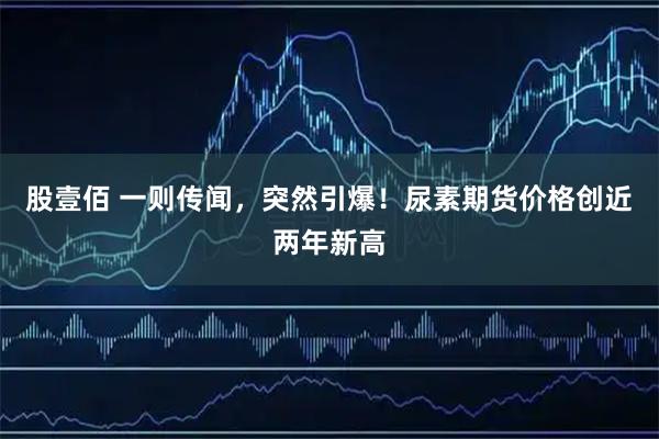 股壹佰 一则传闻,突然引爆!尿素期货价格创近两年新高