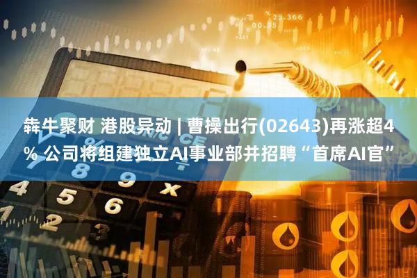 犇牛聚财 港股异动 | 曹操出行(02643)再涨超4% 公司将组建独立AI事业部并招聘“首席AI官”