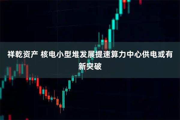 祥乾资产 核电小型堆发展提速算力中心供电或有新突破