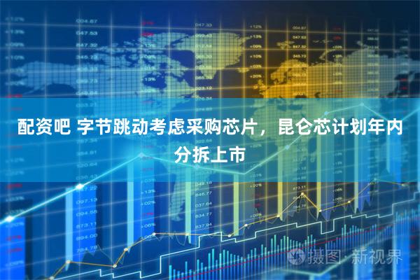 配资吧 字节跳动考虑采购芯片,昆仑芯计划年内分拆上市