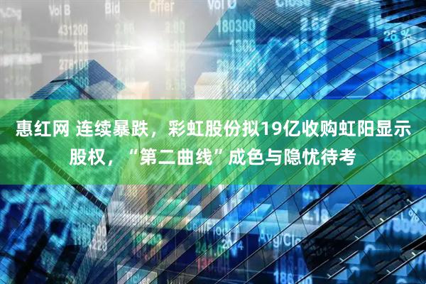 惠红网 连续暴跌,彩虹股份拟19亿收购虹阳显示股权,“第二曲线”成色与隐忧待考