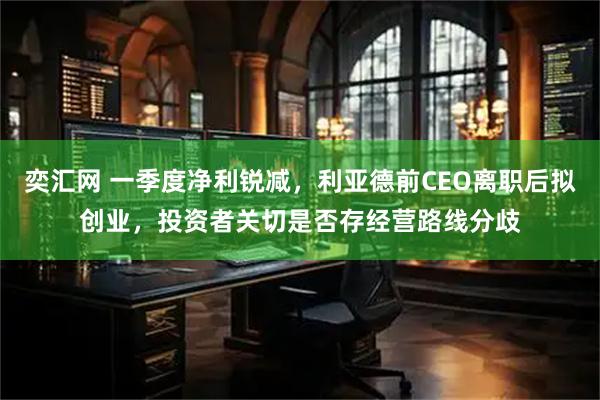 奕汇网 一季度净利锐减，利亚德前CEO离职后拟创业，投资者关切是否存经营路线分歧