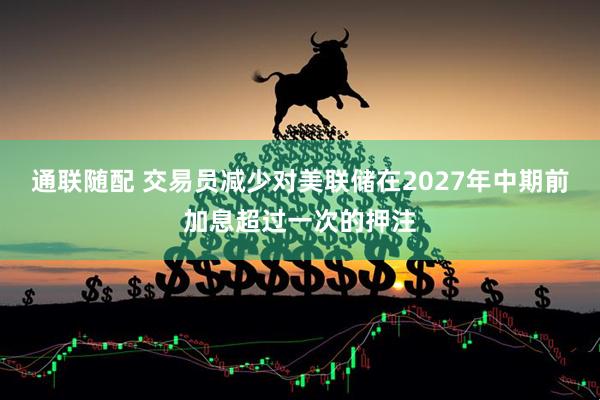 通联随配 交易员减少对美联储在2027年中期前加息超过一次的押注