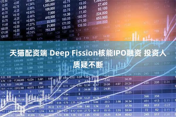 天猫配资端 Deep Fission核能IPO融资 投资人质疑不断